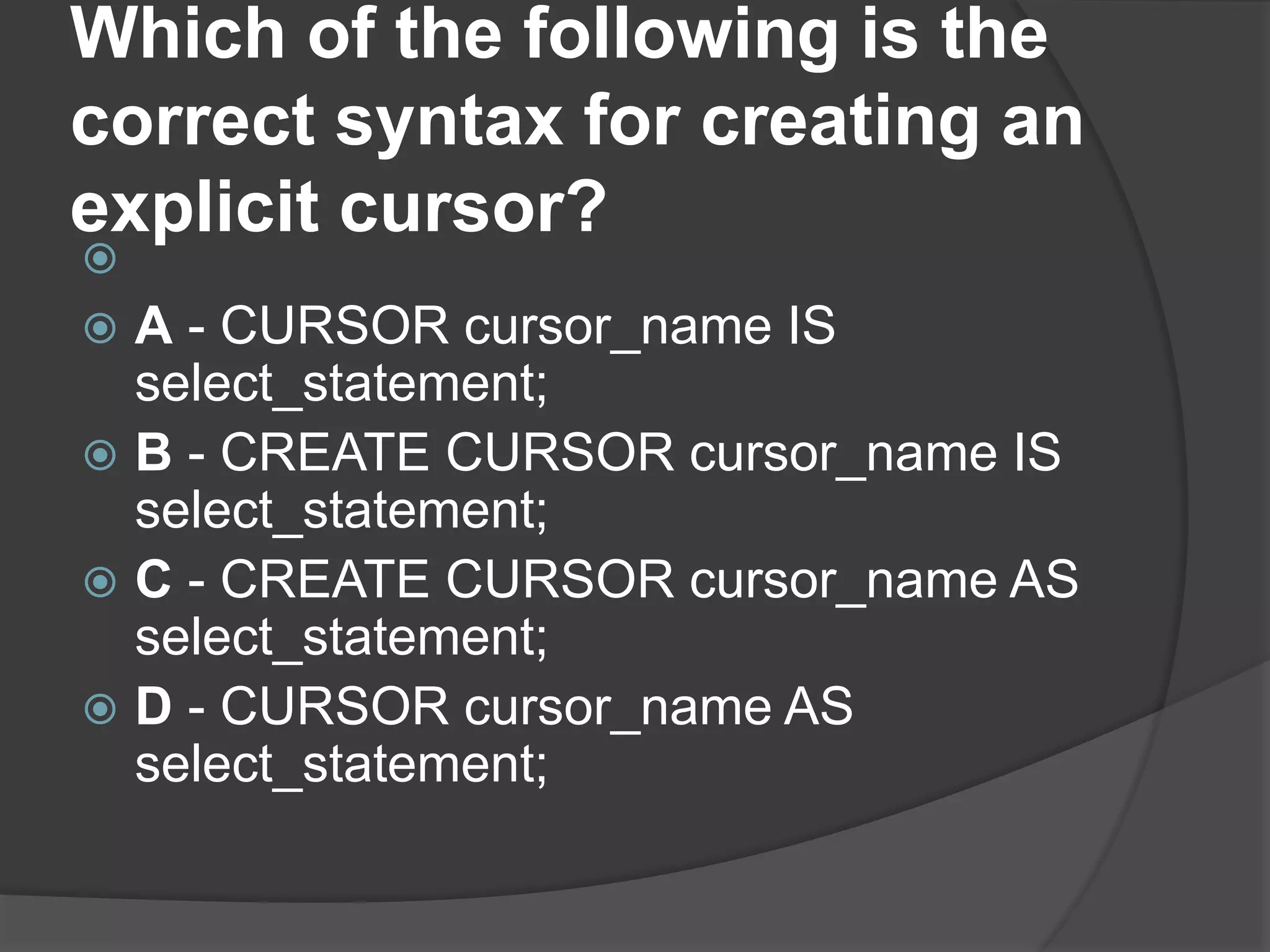 Which of the following is the correct syntax for creating an explicit cursor?   A - CURSOR cursor_name IS select_statement;  B - CREATE CURSOR cursor_name IS select_statement;  C - CREATE CURSOR cursor_name AS select_statement;  D - CURSOR cursor_name AS select_statement; 