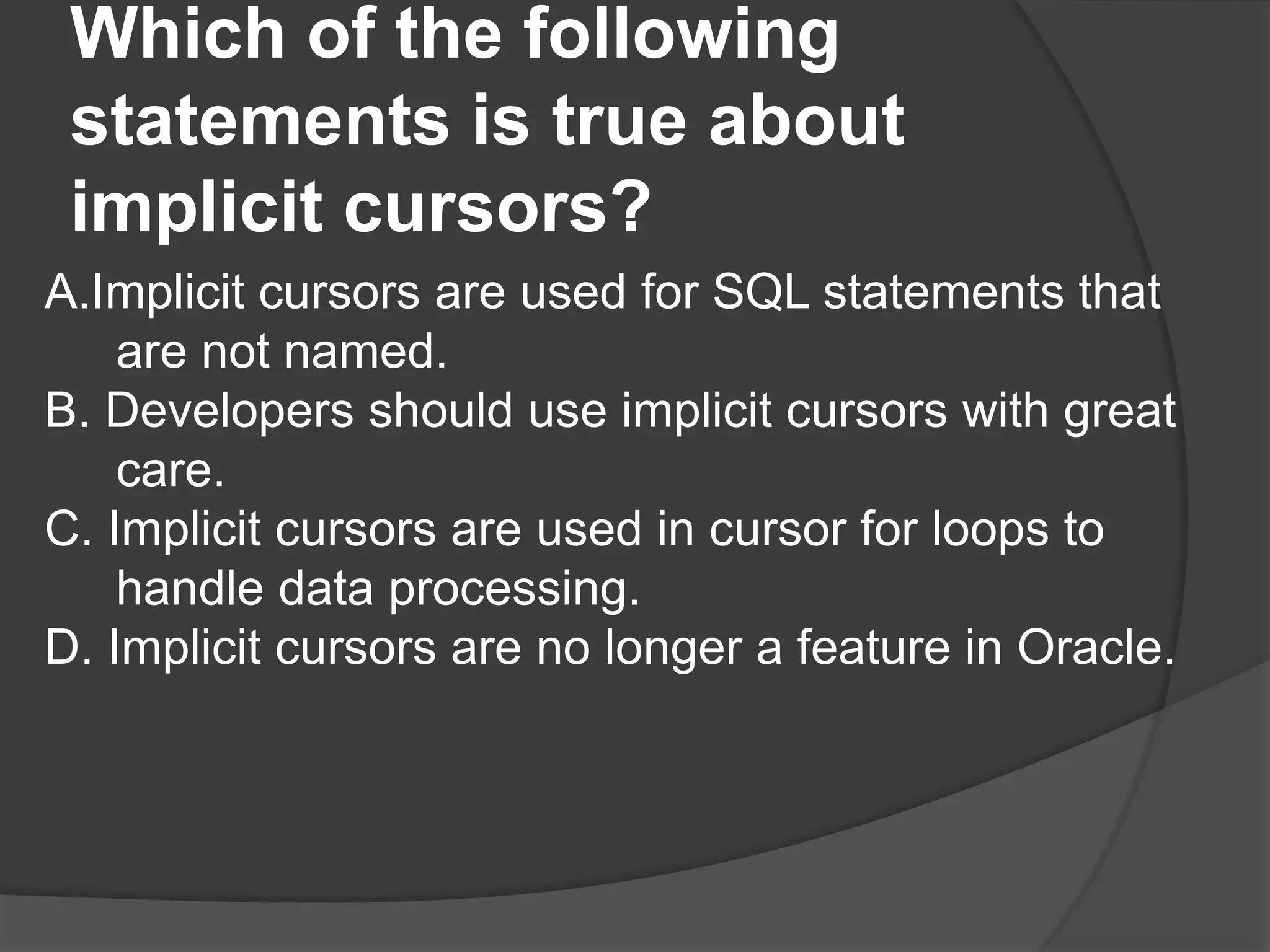 Which of the following statements is true about implicit cursors? A.Implicit cursors are used for SQL statements that are not named. B. Developers should use implicit cursors with great care. C. Implicit cursors are used in cursor for loops to handle data processing. D. Implicit cursors are no longer a feature in Oracle. 
