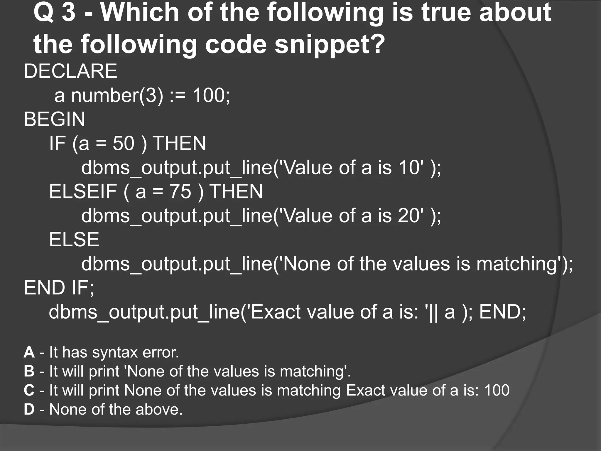 Q 3 - Which of the following is true about the following code snippet? DECLARE a number(3) := 100; BEGIN IF (a = 50 ) THEN dbms_output.put_line('Value of a is 10' ); ELSEIF ( a = 75 ) THEN dbms_output.put_line('Value of a is 20' ); ELSE dbms_output.put_line('None of the values is matching'); END IF; dbms_output.put_line('Exact value of a is: '|| a ); END; A - It has syntax error. B - It will print 'None of the values is matching'. C - It will print None of the values is matching Exact value of a is: 100 D - None of the above. 