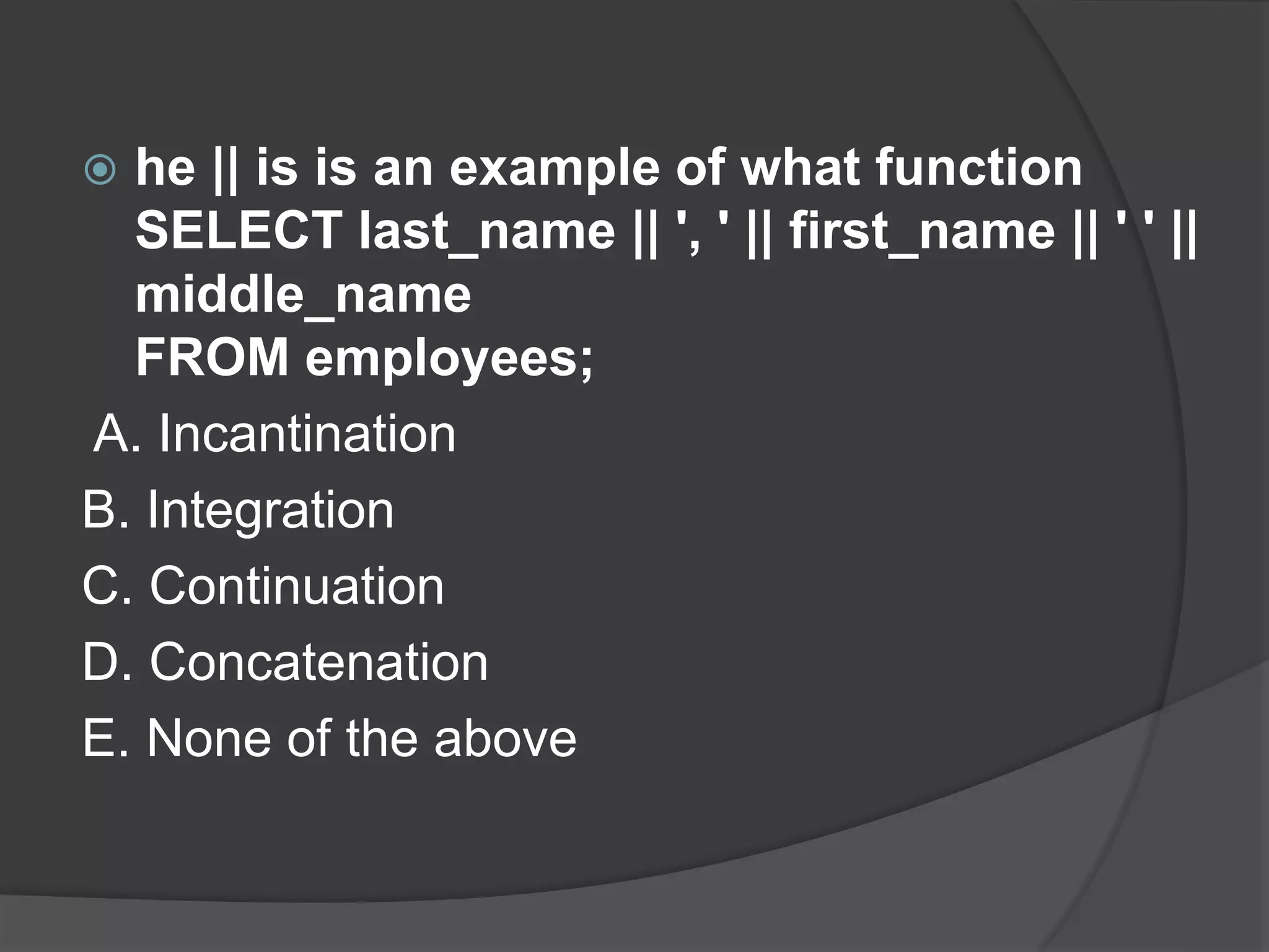  he || is is an example of what function SELECT last_name || ', ' || first_name || ' ' || middle_name FROM employees; A. Incantination B. Integration C. Continuation D. Concatenation E. None of the above 