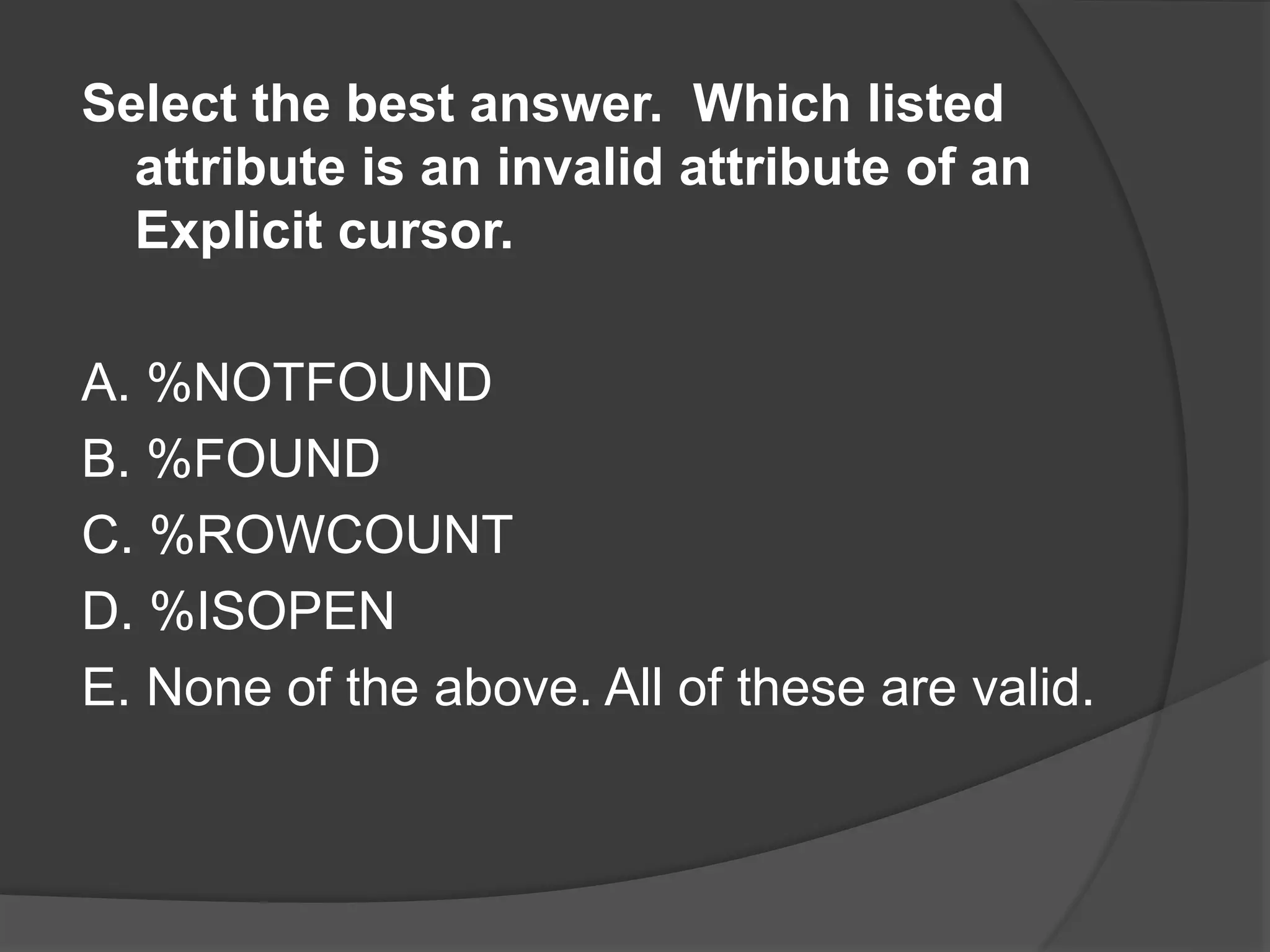 Select the best answer. Which listed attribute is an invalid attribute of an Explicit cursor. A. %NOTFOUND B. %FOUND C. %ROWCOUNT D. %ISOPEN E. None of the above. All of these are valid. 
