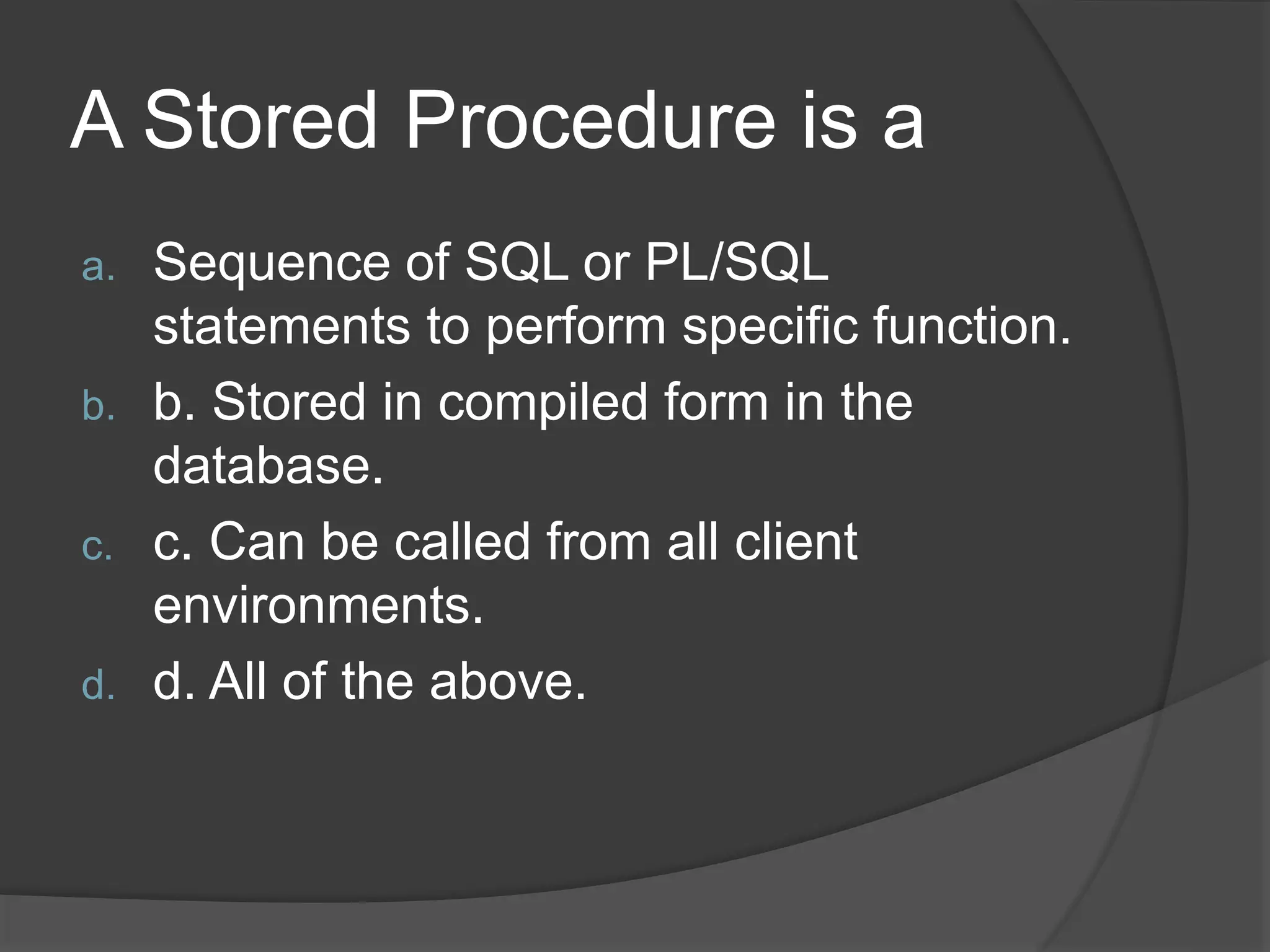 A Stored Procedure is a a. Sequence of SQL or PL/SQL statements to perform specific function. b. b. Stored in compiled form in the database. c. c. Can be called from all client environments. d. d. All of the above. 