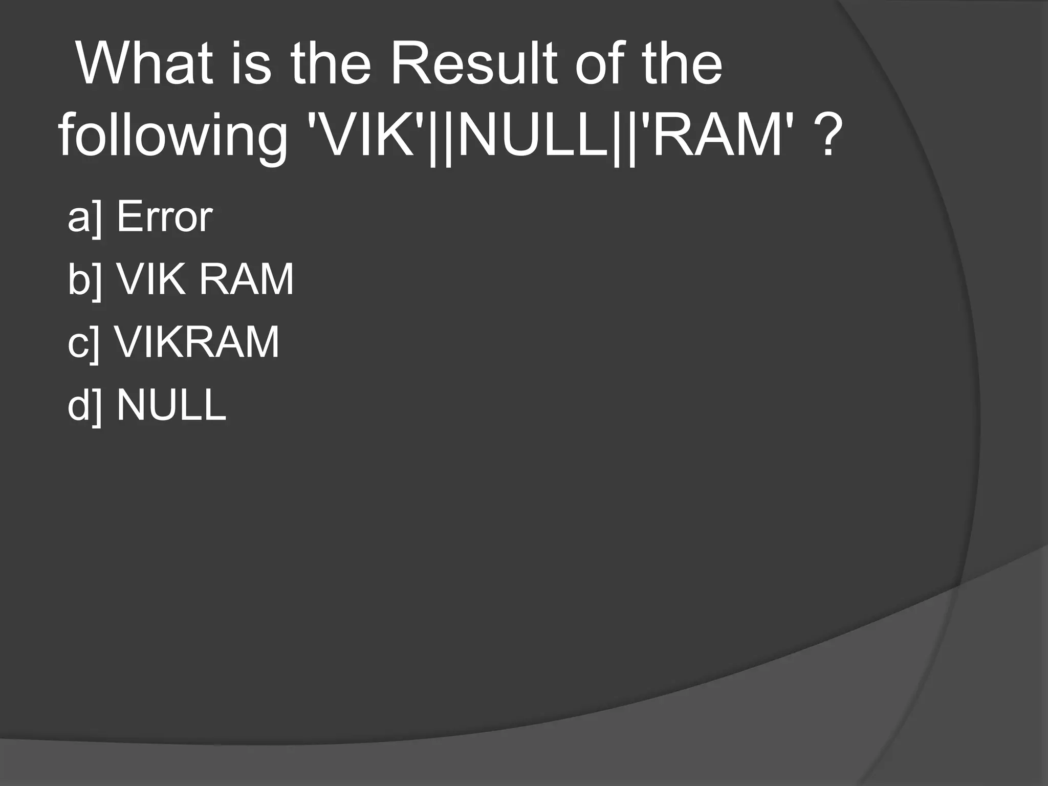 What is the Result of the following 'VIK'||NULL||'RAM' ? a] Error b] VIK RAM c] VIKRAM d] NULL 