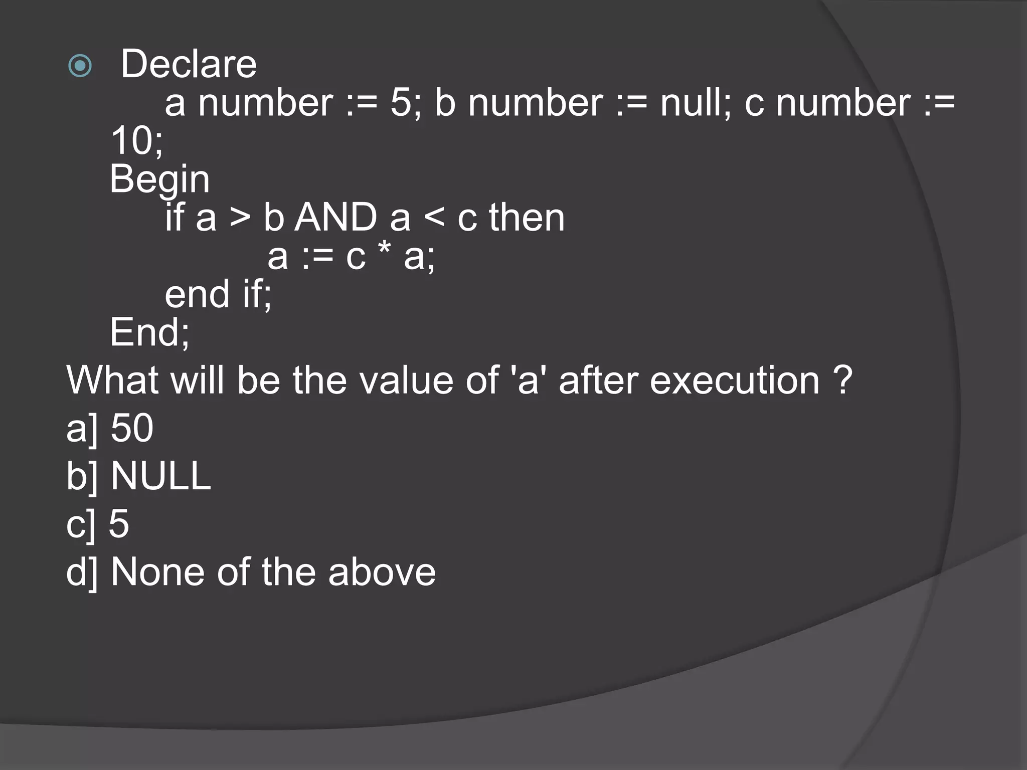  Declare a number := 5; b number := null; c number := 10; Begin if a > b AND a < c then a := c * a; end if; End; What will be the value of 'a' after execution ? a] 50 b] NULL c] 5 d] None of the above 