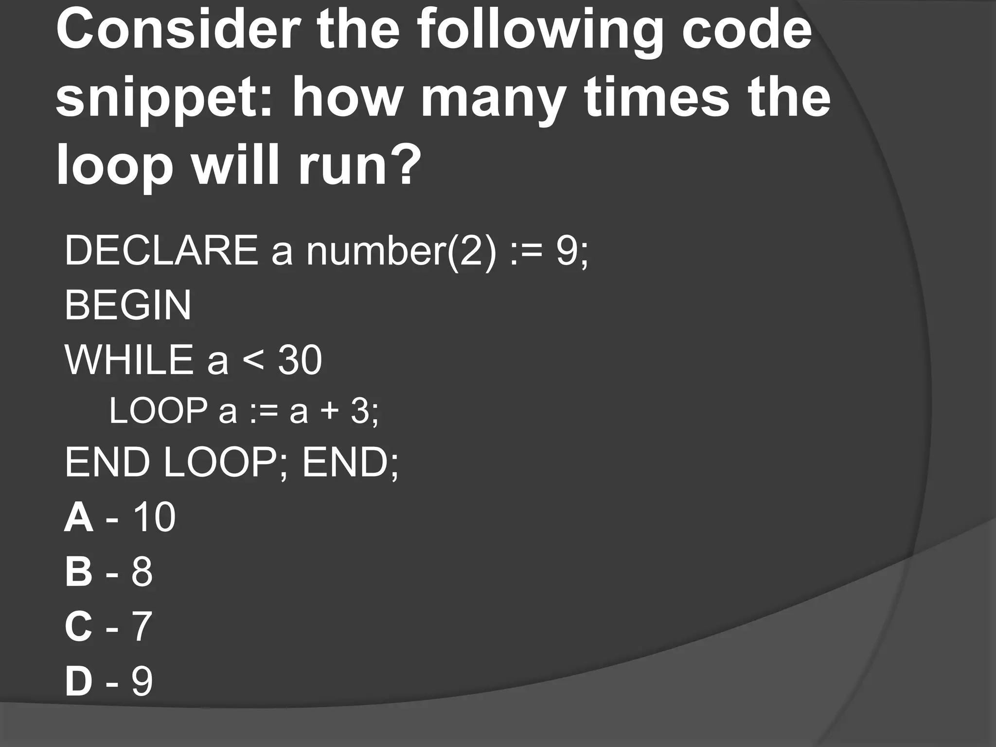 Consider the following code snippet: how many times the loop will run? DECLARE a number(2) := 9; BEGIN WHILE a < 30 LOOP a := a + 3; END LOOP; END; A - 10 B - 8 C - 7 D - 9 