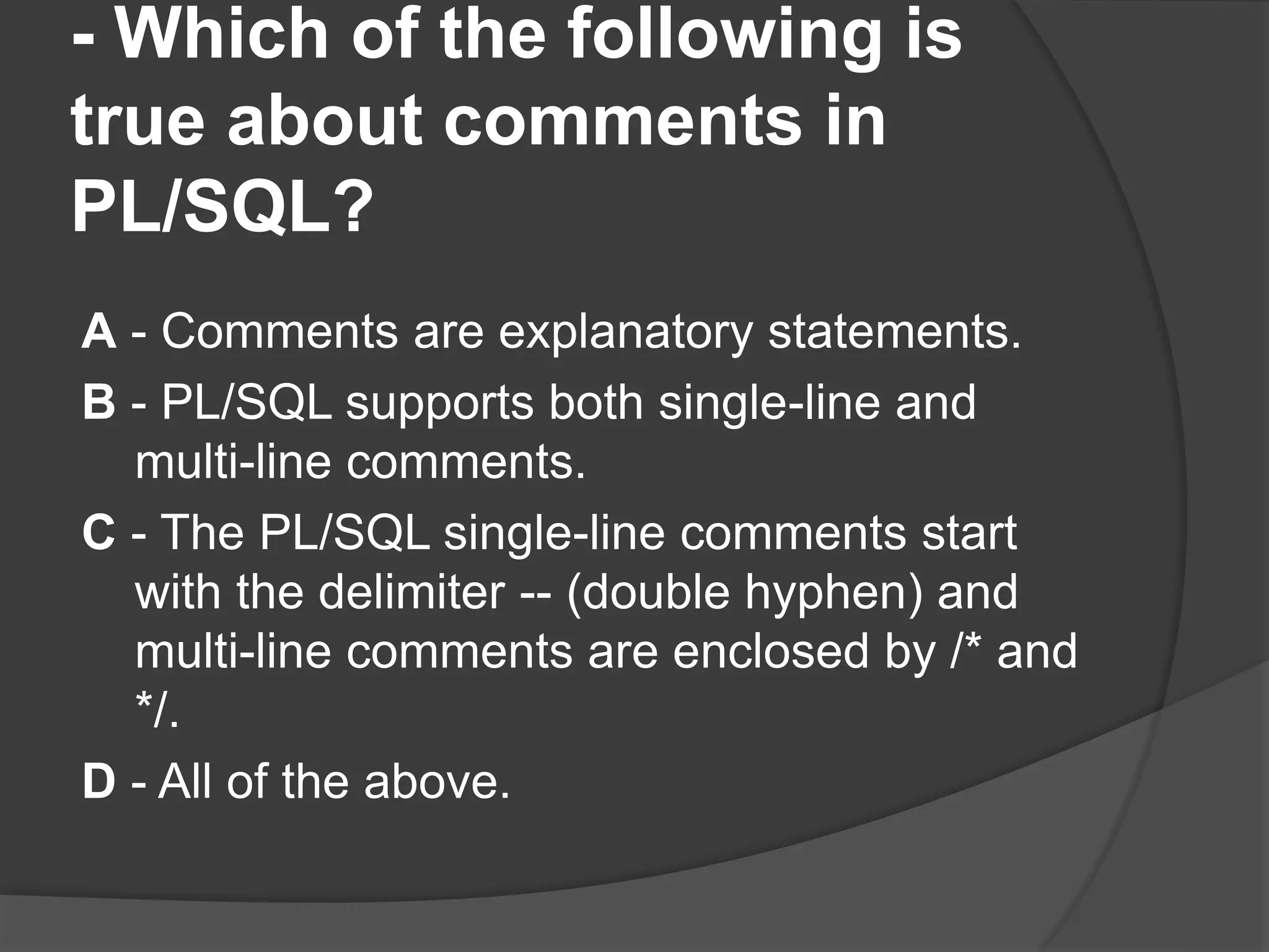 - Which of the following is true about comments in PL/SQL? A - Comments are explanatory statements. B - PL/SQL supports both single-line and multi-line comments. C - The PL/SQL single-line comments start with the delimiter -- (double hyphen) and multi-line comments are enclosed by /* and */. D - All of the above. 