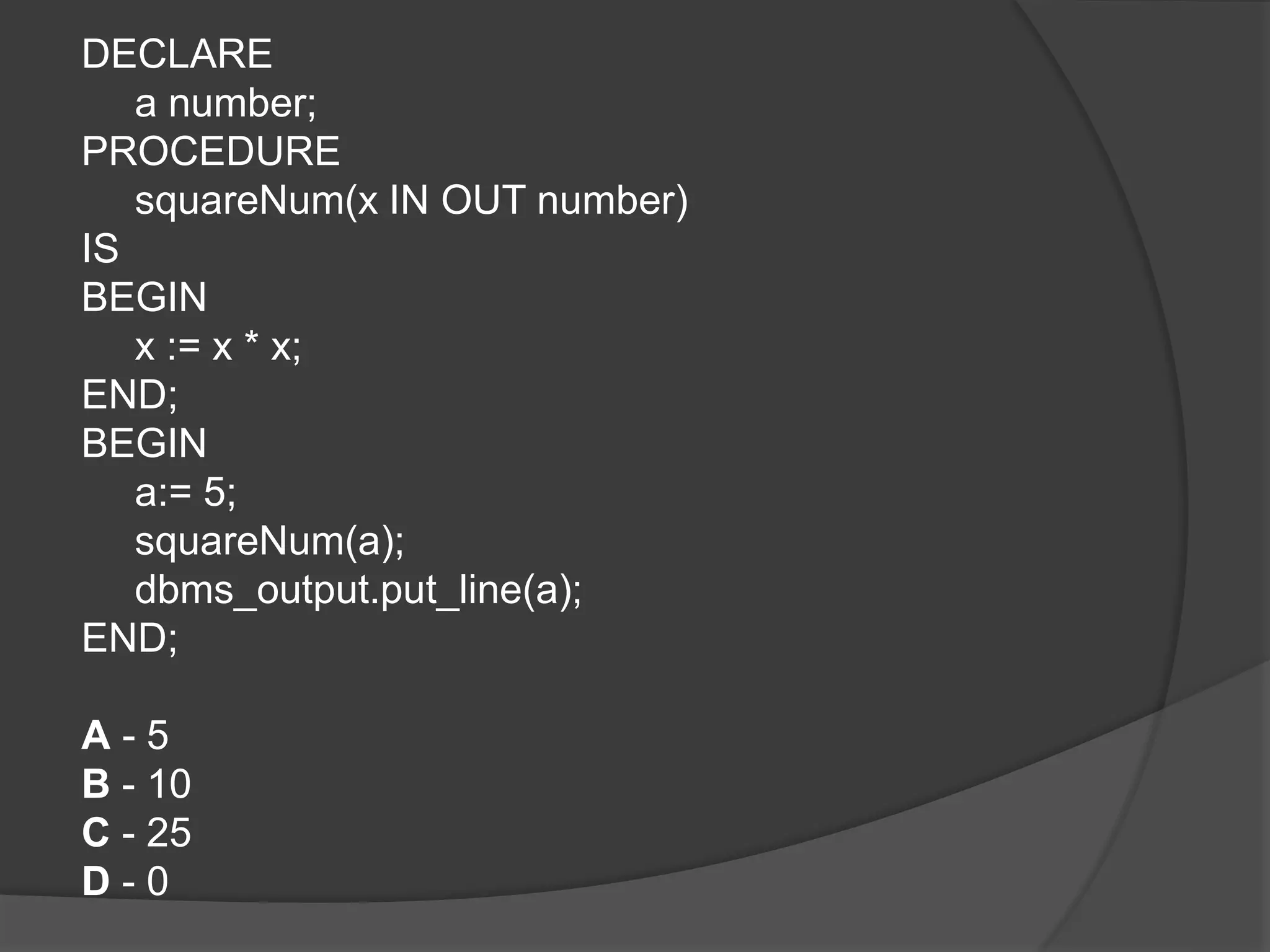 DECLARE a number; PROCEDURE squareNum(x IN OUT number) IS BEGIN x := x * x; END; BEGIN a:= 5; squareNum(a); dbms_output.put_line(a); END; A - 5 B - 10 C - 25 D - 0 