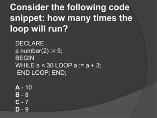 Consider the following code
snippet: how many times the
loop will run?
DECLARE
a number(2) := 9;
BEGIN
WHILE a < 30 LOOP a := a + 3;
END LOOP; END;
A - 10
B - 8
C - 7
D - 9
 