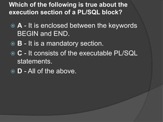 Which of the following is true about the
execution section of a PL/SQL block?
 A - It is enclosed between the keywords
BEGIN and END.
 B - It is a mandatory section.
 C - It consists of the executable PL/SQL
statements.
 D - All of the above.
 
