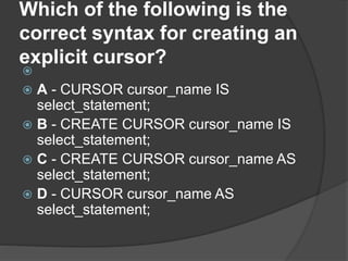 Which of the following is the
correct syntax for creating an
explicit cursor?

 A - CURSOR cursor_name IS
select_statement;
 B - CREATE CURSOR cursor_name IS
select_statement;
 C - CREATE CURSOR cursor_name AS
select_statement;
 D - CURSOR cursor_name AS
select_statement;
 