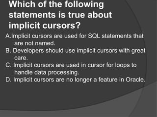 Which of the following
statements is true about
implicit cursors?
A.Implicit cursors are used for SQL statements that
are not named.
B. Developers should use implicit cursors with great
care.
C. Implicit cursors are used in cursor for loops to
handle data processing.
D. Implicit cursors are no longer a feature in Oracle.
 