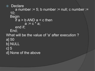  Declare
a number := 5; b number := null; c number :=
10;
Begin
if a > b AND a < c then
a := c * a;
end if;
End;
What will be the value of 'a' after execution ?
a] 50
b] NULL
c] 5
d] None of the above
 