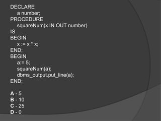 DECLARE
a number;
PROCEDURE
squareNum(x IN OUT number)
IS
BEGIN
x := x * x;
END;
BEGIN
a:= 5;
squareNum(a);
dbms_output.put_line(a);
END;
A - 5
B - 10
C - 25
D - 0
 