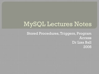 MySQL Lectures Notes
Stored Procedures,Triggers, Program
Access
Dr Lisa Ball
2008
 