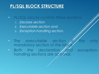 PL/SQL BLOCK STRUCTURE
• PL/SQL blocks contain three sections
1. Declare section
2. Executable section and
3. Exception-handling section.
• The executable section is the only
mandatory section of the block.
• Both the declaration and exception-
handling sections are optional.
 