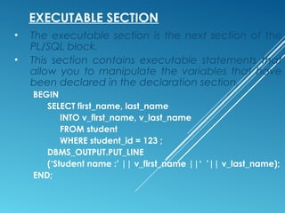 EXECUTABLE SECTION
• The executable section is the next section of the
PL/SQL block.
• This section contains executable statements that
allow you to manipulate the variables that have
been declared in the declaration section.
BEGIN
SELECT first_name, last_name
INTO v_first_name, v_last_name
FROM student
WHERE student_id = 123 ;
DBMS_OUTPUT.PUT_LINE
(‘Student name :’ || v_first_name ||‘ ’|| v_last_name);
END;
 