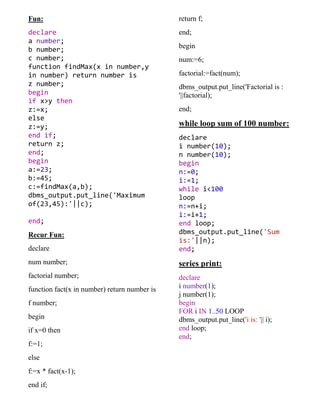 Fun:
declare
a number;
b number;
c number;
function findMax(x in number,y
in number) return number is
z number;
begin
if x>y then
z:=x;
else
z:=y;
end if;
return z;
end;
begin
a:=23;
b:=45;
c:=findMax(a,b);
dbms_output.put_line('Maximum
of(23,45):'||c);
end;
Recur Fun:
declare
num number;
factorial number;
function fact(x in number) return number is
f number;
begin
if x=0 then
f:=1;
else
f:=x * fact(x-1);
end if;
return f;
end;
begin
num:=6;
factorial:=fact(num);
dbms_output.put_line('Factorial is :
'||factorial);
end;
while loop sum of 100 number:
declare
i number(10);
n number(10);
begin
n:=0;
i:=1;
while i<100
loop
n:=n+i;
i:=i+1;
end loop;
dbms_output.put_line('Sum
is:'||n);
end;
series print:
declare
i number(1);
j number(1);
begin
FOR i IN 1..50 LOOP
dbms_output.put_line('i is: '|| i);
end loop;
end;
 