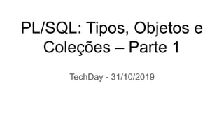 PL/SQL: Tipos, Objetos e
Coleções – Parte 1
TechDay - 31/10/2019
 