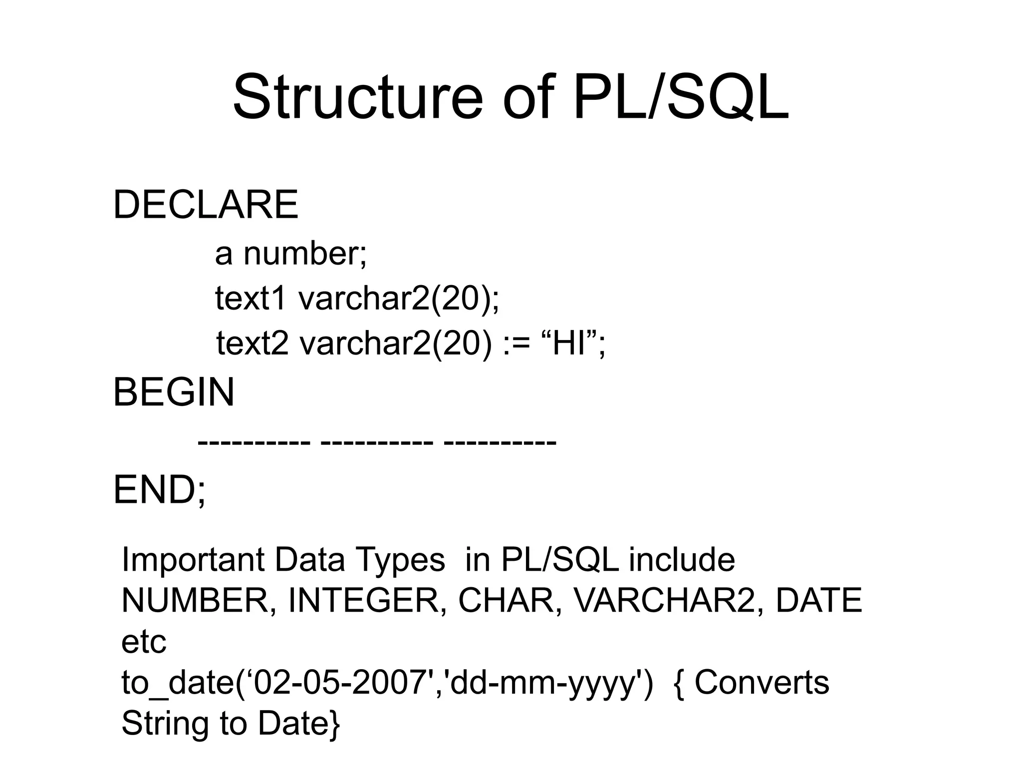 Structure of PL/SQL
DECLARE
a number;
text1 varchar2(20);
text2 varchar2(20) := “HI”;
BEGIN
---------- ---------- ----------
END;
Important Data Types in PL/SQL include
NUMBER, INTEGER, CHAR, VARCHAR2, DATE
etc
to_date(‘02-05-2007','dd-mm-yyyy') { Converts
String to Date}
 