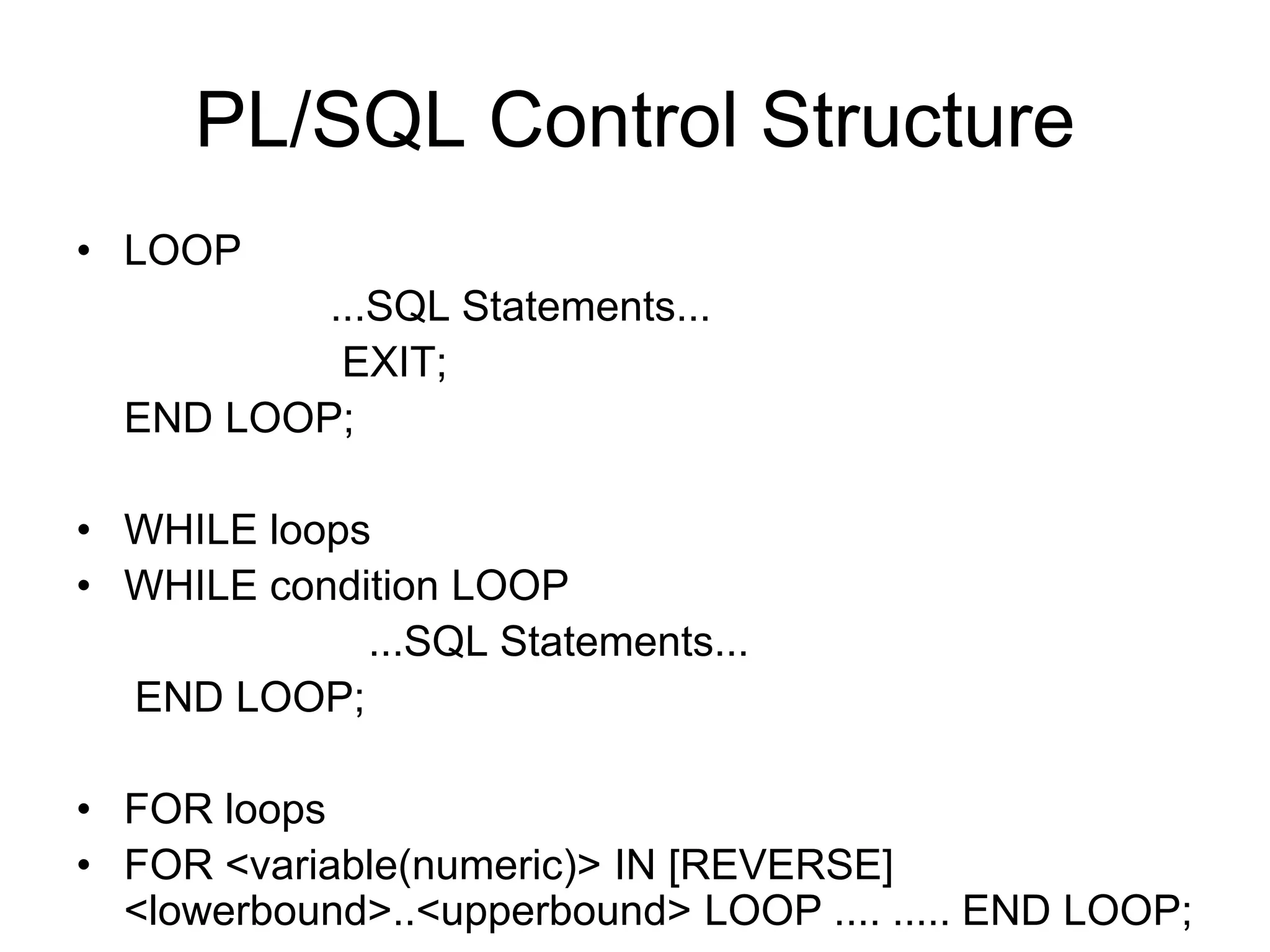 PL/SQL Control Structure
• LOOP
...SQL Statements...
EXIT;
END LOOP;
• WHILE loops
• WHILE condition LOOP
...SQL Statements...
END LOOP;
• FOR loops
• FOR <variable(numeric)> IN [REVERSE]
<lowerbound>..<upperbound> LOOP .... ..... END LOOP;
 