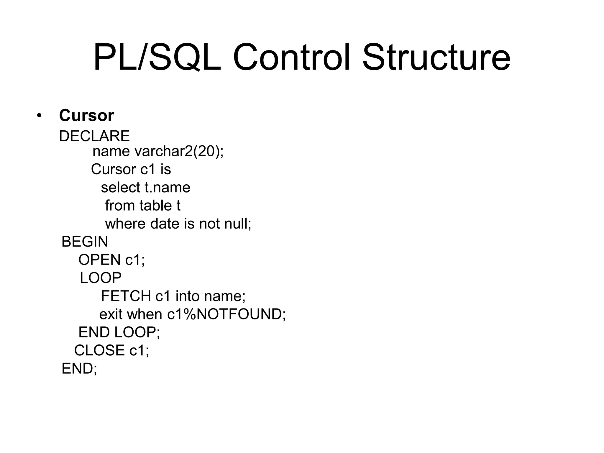 PL/SQL Control Structure
• Cursor
DECLARE
name varchar2(20);
Cursor c1 is
select t.name
from table t
where date is not null;
BEGIN
OPEN c1;
LOOP
FETCH c1 into name;
exit when c1%NOTFOUND;
END LOOP;
CLOSE c1;
END;
 