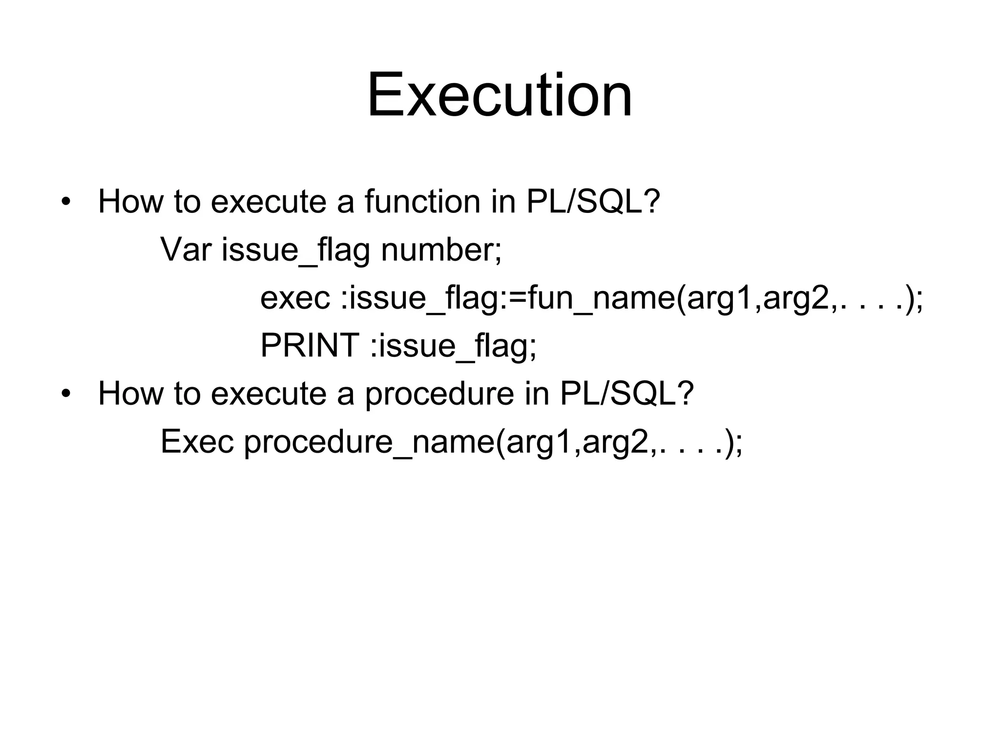 Execution
• How to execute a function in PL/SQL?
Var issue_flag number;
exec :issue_flag:=fun_name(arg1,arg2,. . . .);
PRINT :issue_flag;
• How to execute a procedure in PL/SQL?
Exec procedure_name(arg1,arg2,. . . .);
 
