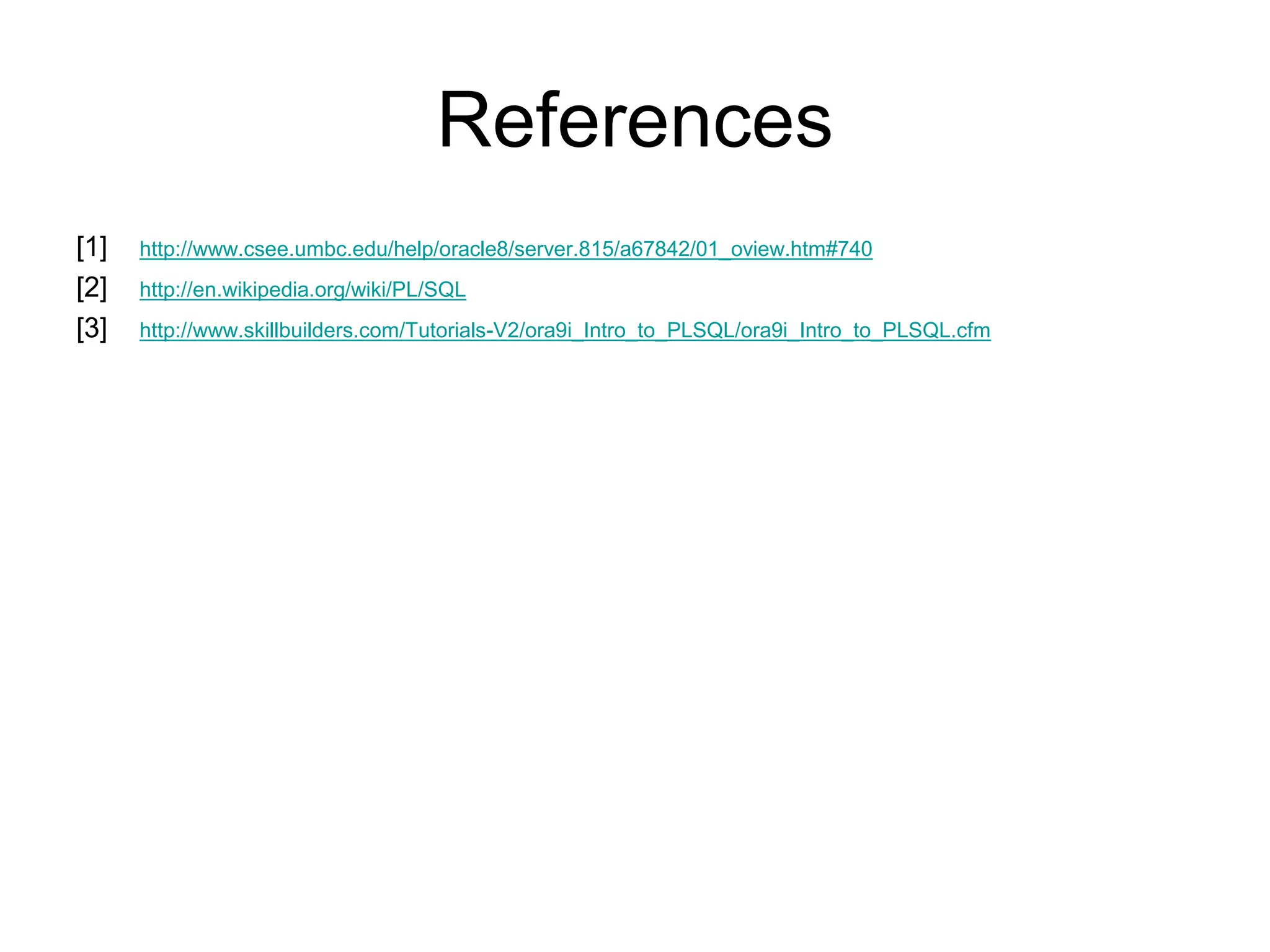 References
[1] http://www.csee.umbc.edu/help/oracle8/server.815/a67842/01_oview.htm#740
[2] http://en.wikipedia.org/wiki/PL/SQL
[3] http://www.skillbuilders.com/Tutorials-V2/ora9i_Intro_to_PLSQL/ora9i_Intro_to_PLSQL.cfm
 