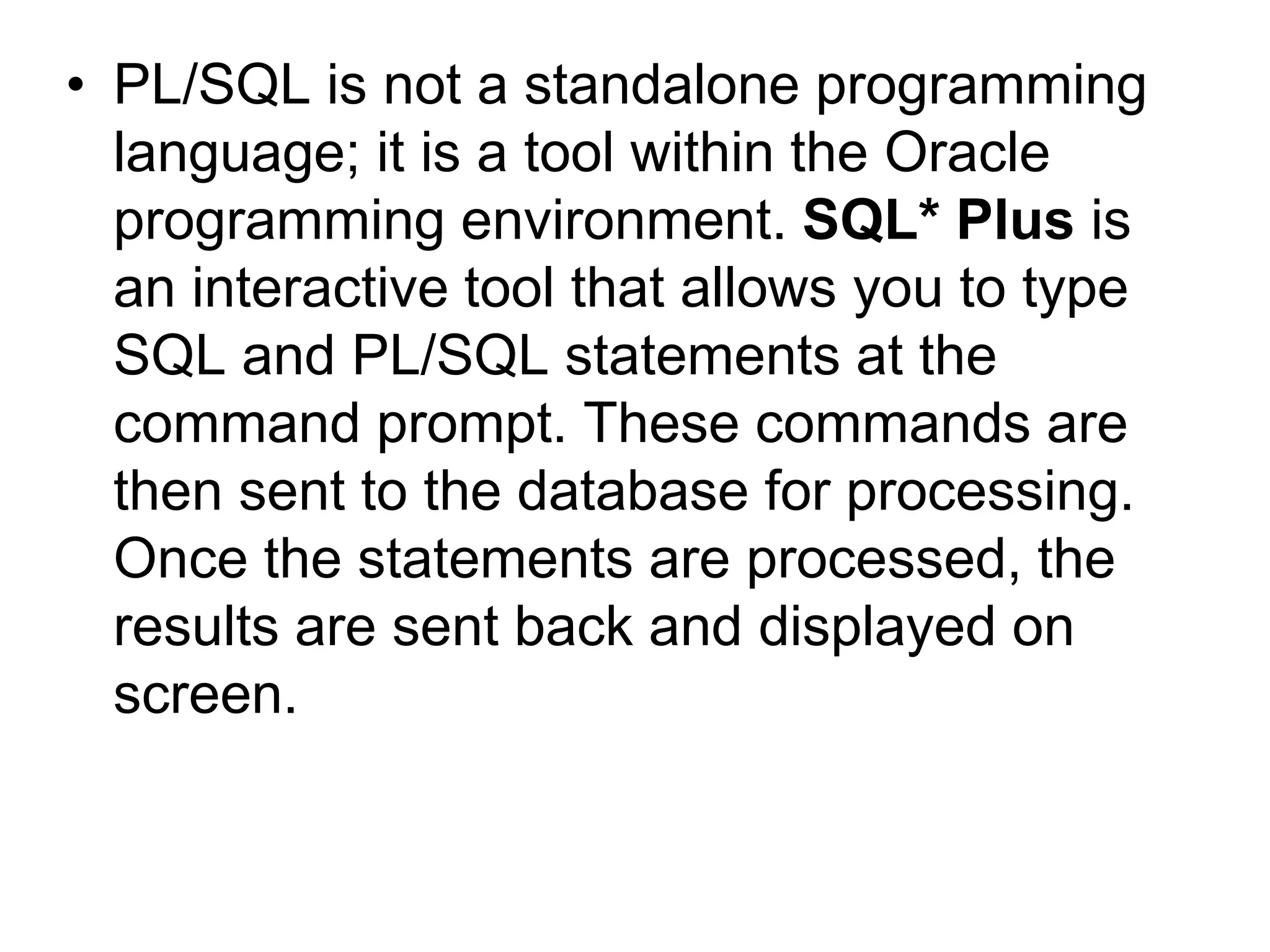 • PL/SQL is not a standalone programming
language; it is a tool within the Oracle
programming environment. SQL* Plus is
an interactive tool that allows you to type
SQL and PL/SQL statements at the
command prompt. These commands are
then sent to the database for processing.
Once the statements are processed, the
results are sent back and displayed on
screen.
 