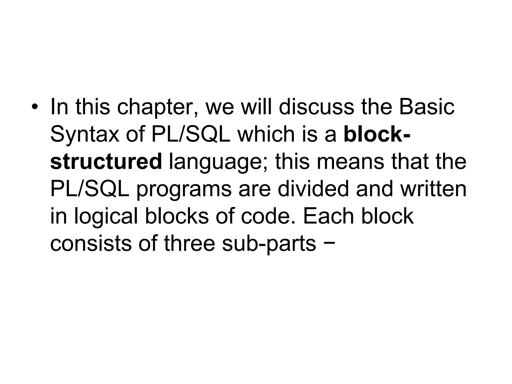 • In this chapter, we will discuss the Basic
Syntax of PL/SQL which is a block-
structured language; this means that the
PL/SQL programs are divided and written
in logical blocks of code. Each block
consists of three sub-parts −
 