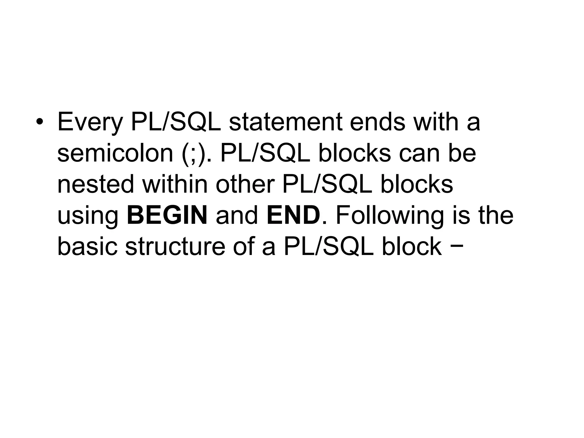 • Every PL/SQL statement ends with a
semicolon (;). PL/SQL blocks can be
nested within other PL/SQL blocks
using BEGIN and END. Following is the
basic structure of a PL/SQL block −
 