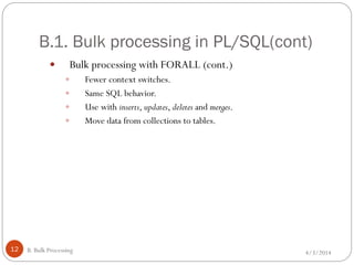 B.1. Bulk processing in PL/SQL(cont)
4/3/2014B. Bulk Processing12
 Bulk processing with FORALL (cont.)
 Fewer context switches.
 Same SQL behavior.
 Use with inserts, updates, deletes and merges.
 Move data from collections to tables.
 