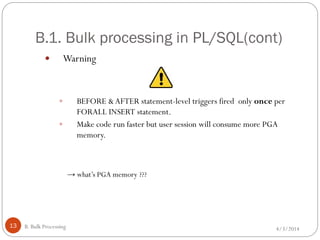 B.1. Bulk processing in PL/SQL(cont)
4/3/2014B. Bulk Processing13
 Warning
 BEFORE &AFTER statement-level triggers fired only once per
FORALL INSERT statement.
 Make code run faster but user session will consume more PGA
memory.
→ what’s PGA memory ???
 