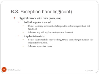 B.3. Exception handling(cont)
4/3/2014B. Bulk Processing18
 Typical errors with bulk processing
 Rollback segment too small …
 Cause: too many uncommitted changes, the rollback segment can not
handle all.
 Solution: may still need to use incremental commit.
 Snapshot is too old ...
 Cause: a cursor is held open too long, Oracle can no longer maintain the
snapshot information.
 Solution: open-close cursor.
 