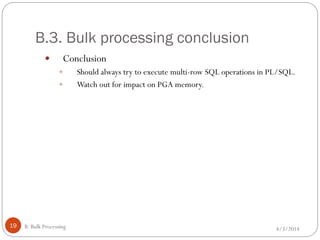 B.3. Bulk processing conclusion
4/3/2014B. Bulk Processing19
 Conclusion
 Should always try to execute multi-row SQL operations in PL/SQL.
 Watch out for impact on PGA memory.
 