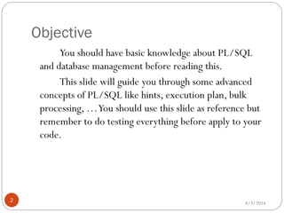 Objective
4/3/20142
You should have basic knowledge about PL/SQL
and database management before reading this.
This slide will guide you through some advanced
concepts of PL/SQL like hints, execution plan, bulk
processing, …You should use this slide as reference but
remember to do testing everything before apply to your
code.
 