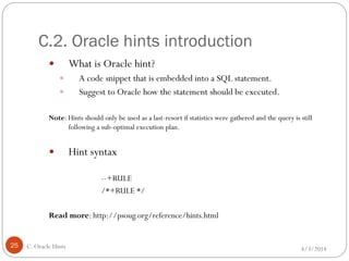C.2. Oracle hints introduction
4/3/2014C. Oracle Hints25
 What is Oracle hint?
 A code snippet that is embedded into a SQL statement.
 Suggest to Oracle how the statement should be executed.
Note: Hints should only be used as a last-resort if statistics were gathered and the query is still
following a sub-optimal execution plan.
 Hint syntax
--+RULE
/*+RULE */
Read more: http://psoug.org/reference/hints.html
 
