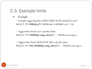 C.3. Example hints
4/3/2014C. Oracle Hints27
 Example
 Example suggesting that a FULLTABLE SCAN method be used:
SELECT /*+ FULL(x) */ FROM tab1 xWHERE col1 = 10;
 Suggest that Oracle uses a specific index:
SELECT /*+ INDEX(x emp_idx1) */ ... FROM scott.emp x...
 Suggest that Oracle DOES NOT USE a specific index:
SELECT /*+ NO_INDEX(x emp_idx1) */ ... FROM scott.emp x...
 
