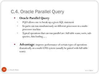 C.4. Oracle Parallel Query
4/3/2014C. Oracle Hints28
 Oracle Parallel Query
 PQO allows one to break-up a given SQL statement
 Its parts can run simultaneously on different processors in a multi-
processor machine
 Typical operations that can run parallel are: full table scans, sorts, sub-
queries, data loading ,…
 Advantage: improve performance of certain types of operations
dramatically on a multi-CPU system (usually be paired with full table
scans)
 