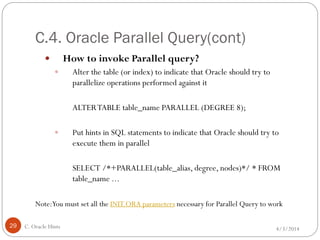 C.4. Oracle Parallel Query(cont)
4/3/2014C. Oracle Hints29
 How to invoke Parallel query?
 Alter the table (or index) to indicate that Oracle should try to
parallelize operations performed against it
ALTERTABLE table_name PARALLEL (DEGREE 8);
 Put hints in SQL statements to indicate that Oracle should try to
execute them in parallel
SELECT /*+PARALLEL(table_alias, degree, nodes)*/ * FROM
table_name ...
Note:You must set all the INIT.ORA parameters necessary for Parallel Query to work
 