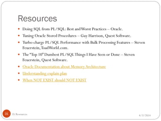 Resources
4/3/201431
 Doing SQL from PL/SQL: Best andWorst Practices – Oracle.
 Tuning Oracle Stored Procedures – Guy Harrison, Quest Software.
 Turbo-charge PL/SQL Performance with Bulk Processing Features – Steven
Feuerstein,ToadWorld.com.
 The “Top 10” Dumbest PL/SQLThings I Have Seen or Done – Steven
Feuerstein, Quest Software.
 Oracle Documentation about MemoryArchitecture
 Understanding explain plan
 When NOT EXIST should NOT EXIST
D. Resources
 