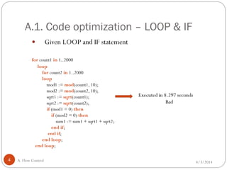 A.1. Code optimization – LOOP & IF
4/3/2014A. Flow Control4
 Given LOOP and IF statement
for count1 in 1..2000
loop
for count2 in 1..2000
loop
mod1 := mod(count1, 10);
mod2 := mod(count2, 10);
sqrt1 := sqrt(count1);
sqrt2 := sqrt(count2);
if (mod1 = 0) then
if (mod2 = 0) then
sum1 := sum1 + sqrt1 + sqrt2;
end if;
end if;
end loop;
end loop;
Executed in 8.297 seconds
Bad
 