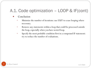 A.1. Code optimization – LOOP & IF(cont)
4/3/2014A. Flow Control7
 Conclusion
 Minimize the number of iterations: use EXIT to cease looping where
necessary.
 Remove any statements within a loop that could be processed outside
the loop, especially when you have nested loop.
 Specify the most probable condition first in a compound IF statement:
try to reduce the number of evaluations.
 