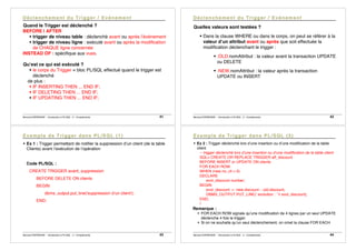 Bernard ESPINASSE - Introduction à PL/SQL : 2 - Complements 41
Quand le Trigger est déclenché ?
BEFORE | AFTER
! trigger de niveau table : déclenché avant ou après l’événement
! trigger de niveau ligne : exécuté avant ou après la modification
de CHAQUE ligne concernée
INSTEAD OF : spécifique aux vues.
Qu’est ce qui est exécuté ?
! le corps du Trigger = bloc PL/SQL effectué quand le trigger est
déclenché
de plus :
! IF INSERTING THEN ... END IF;
! IF DELETING THEN ... END IF;
! IF UPDATING THEN ... END IF;
Bernard ESPINASSE - Introduction à PL/SQL : 2 - Complements 42
Quelles valeurs sont testées ?
! Dans la clause WHERE ou dans le corps, on peut se référer à la
valeur d’un attribut avant ou après que soit effectuée la
modification déclenchant le trigger :
! :OLD.nomAttribut : la valeur avant la transaction UPDATE
ou DELETE
! :NEW.nomAttribut : la valeur après la transaction
UPDATE ou INSERT
Bernard ESPINASSE - Introduction à PL/SQL : 2 - Complements 43
! Ex 1 : Trigger permettant de notifier la suppression d’un client (de la table
Clients) avant l’exécution de l’opération
Code PL/SQL :
CREATE TRIGGER avant_suppression
BEFORE DELETE ON clients
BEGIN
dbms_output.put_line('suppression d’un client');
END;
Bernard ESPINASSE - Introduction à PL/SQL : 2 - Complements 44
! Ex 2 : Trigger déclenché lors d’une insertion ou d’une modification de la table
client
-- trigger déclenché lors d’une insertion ou d’une modification de la table client
SQL> CREATE OR REPLACE TRIGGER aff_discount
BEFORE INSERT or UPDATE ON clients
FOR EACH ROW
WHEN (new.no_cli > 0)
DECLARE
evol_discount number;
BEGIN
evol_discount := :new.discount - :old.discount;
DBMS_OUTPUT.PUT_LINE(' evolution : ' || evol_discount);
END;
/
Remarque :
! FOR EACH ROW signale qu’une modification de 4 lignes par un seul UPDATE
déclenche 4 fois le trigger.
! Si on ne souhaite qu’un seul déclenchement, on omet la clause FOR EACH
 