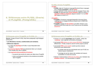 Bernard ESPINASSE - Introduction à PL/SQL : 2 - Complements 45 Bernard ESPINASSE - Introduction à PL/SQL : 2 - Complements 46
! PL/SQL :
! PL/SQL (sigle de Procedural Language/Structured Query Language)
est un langage propriétaire, créé par Oracle
! Syntaxe générale PL/SQL proche de celle des langages Pascal, Ada.
! PL/SQL est disponible dans Oracle Database (depuis la version 7),
TimesTen In-Memory Database (depuis la version 11.2.1) et IBM
DB2 (depuis la version 9.7)
! PL/pgSQL :
! PL/pgSQL (Procedural Language/PostgreSQL Structured Query
Language) est un langage procédural proposé avec le SGBD libre
« PostgreSQL »
! PL/pgSQL langage est très similaire au PL/SQL d'Oracle, ce qui
permet de porter des scripts de ou vers Oracle au prix de quelques
adaptations
Bernard ESPINASSE - Introduction à PL/SQL : 2 - Complements 47
Source: Portage d'Oracle PL/SQL (http://docs.postgresqlfr.org/9.0/plpgsql-
porting.html)
! Les affectations, boucles, conditionnelles sont similaires.
! Différences majeures :
! La notion de paquetage de PL/SQL n'a pas d'équivalent dans
PL/pgSQ
! La structure itérative FOR peut directement itérer sur le résultat
d'une requête SQL dans PL/pgSQL
! Les arguments des procédures et fonctions :
! ne peuvent pas prendre de valeurs par défaut dans PL/pgSQL
! mais la surcharge de fonctions et de procédures est possible
dans PL/pgSQL
Bernard ESPINASSE - Introduction à PL/SQL : 2 - Complements 48
! Comme il n'y a pas de paquetages dans PL/pgSQL, utilisez des
« schémas » pour organiser vos fonctions en groupes.
! Les boucles FOR d'entiers en ordre inverse (REVERSE) fonctionnent
différemment : PL/SQL compte du second numéro jusqu'au premier
! Les boucles FOR sur des requêtes (autres que des curseurs)
fonctionnent aussi différemment :
! la variable cible doit avoir été déclarée alors que PL/SQL les
déclare toujours implicitement
! l’avantage est que les valeurs des variables sont toujours
accessibles à la sortie de la boucle
! Attention il existe plusieurs différences de notation pour l'utilisation des
variables curseurs : voir documentation PL/pgSQL.
 