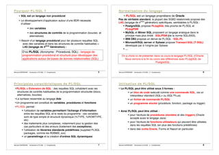 Bernard ESPINASSE - Introduction à PL/SQL : 2 - Complements 5
• SQL est un langage non procédural
• Le développement d’application autour d’une BDR nécessite
d’utiliser :
! des variables
! des structures de contrôle de la programmation (boucles et
alternatives)
"Besoin d’un langage procédural pour lier plusieurs requêtes SQL
avec des variables et dans les structures de contrôle habituelles =
L4G (langage de 4ième
Génération) :
D’où PL/SQL (Acronyme : ProceduraL SQL) : langage de
programmation procédural et structuré pour développer des
applications autour de bases de donnes relationnelles (SQL)
Bernard ESPINASSE - Introduction à PL/SQL : 2 - Complements 6
• PL/SQL est un langage propriétaire de Oracle
Pas de véritable standard, la plupart des SGBD relationnels propose des
L4G (langage de 4ième
génération) spécifiques, semblables à PL/SQL :
! PostgreSQL propose PL/pgSQL très proche de PL/SQL et
PL/pgPSM
! MySQL et Mimer SQL proposent un langage analogue dans le
principe mais plus limité : SQL/PSM (de la norme SQL2003),
! IBM DB2 propose un dérivé de PL/SQL : SQL-PL
! Microsoft/SQL server et Sybase propose Transact-SQL (T-SQL)
développé par à l’origine par Sybase
! …
On a choisi ici de présenter dans ce cours le langage PL/SQL d’Oracle.
Nous verrons à la fin du cours ses différences avec PL/pgSQL de
PostgreSQL.
Bernard ESPINASSE - Introduction à PL/SQL : 2 - Complements 7
•PL/SQL = Extension de SQL : des requêtes SQL cohabitent avec les
structures de contrôle habituelles de la programmation structurée (blocs,
alternatives, boucles)
•La syntaxe ressemble au langage Ada
•Un programme est constitué de variables, procédures et fonctions
•PL/SQL permet :
! l'utilisation de variables permettant l’échange d’information
entre les requêtes SQL et le reste du programme : ces variables
sont de type simple et structuré dynamique (%TYPE, %ROWTYPE,
etc)
! des traitements plus complexes, notamment pour la gestion des
cas particuliers et des erreurs (traitement des exceptions),
! l'utilisation de librairies standards prédéfinies (supplied PLSQL
packages, comme les RDBMS_xxx)
! un paramétrage et la création d'ordres SQL dynamiques
Bernard ESPINASSE - Introduction à PL/SQL : 2 - Complements 8
• Le PL/SQL peut être utilisé sous 3 formes :
! un bloc de code exécuté comme une commande SQL, via un
interpréteur standard (SQL+ ou iSQL*PLus)
! un fichier de commande PL/SQL
! un programme stocké (procédure, fonction, package ou trigger)
• Ainsi PL/SQL peut être utilisé :
! pour l’écriture de procédures stockées et des triggers (Oracle
accepte aussi le langage Java)
! pour l’écriture de fonctions utilisateurs qui peuvent être utilisées
dans les requêtes SQL (en plus des fonctions prédéfinies)
! dans des outils Oracle, Forms et Report en particulier
 