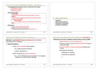 Bernard ESPINASSE - Introduction à PL/SQL : 2 - Complements 9
• Un programme est structuré en blocs d’instructions de 3 types :
! procédures anonymes
! procédures nommées
! fonctions nommées
• Structure d’un bloc :
[DECLARE]
- définitions de variables, constantes, exceptions, curseurs
BEGIN
- les instructions à exécuter (ordres SQL, instructions PL/SQL,
structures de contrôles)
[EXCEPTIONS]
- la récupération des erreurs (traitement des exceptions)
END ;
• Remarques :
! Un bloc peut contenir d’autres blocs
! Seuls begin et end sont obligatoires
! Les blocs comme les instructions se termine par un « ; »
Bernard ESPINASSE - Introduction à PL/SQL : 2 - Complements 10
• Définition
• Gestion des exceptions
• Déclaration d’exceptions
• Exceptions prédéfinies
Bernard ESPINASSE - Introduction à PL/SQL : 2 - Complements 11
Définition : une exception est un avertissement ou une erreur
rencontré(e) lors de l’exécution
• Types d’exceptions :
! Erreur interne au SGBD (erreur système)
• Ex : espace mémoire insuffisant
• Oracle : SQLCODE !=0
! Erreur causée par le programme utilisateur
• Ex : Lors de l’affichage de tous les articles, si l'un dépasse
10000 euros, le dire et arrêter l’affichage.
Bernard ESPINASSE - Introduction à PL/SQL : 2 - Complements 12
Traitement d’une erreur utilisateur survenue dans un bloc PL/SQL :
! Définir et donner un nom à chaque erreur
! Associer le nom de l'erreur à la section EXCEPTION dans la
partie DECLARE
! Associer et définir le traitement spécifique à effectuer pour
l’erreur
! Exemples de traitements :
• Notification à l’utilisateur
• Annulation de l’opération
• …
 