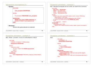 Bernard ESPINASSE - Introduction à PL/SQL : 2 - Complements 13
• Syntaxe :
DECLARE
...
nom_exception EXCEPTION ;
...
BEGIN
…
IF (anomalie) THEN RAISE nom_exception;
...
EXCEPTION
WHEN nom_erreur THEN (traitement_1)
[WHEN OTHERS THEN traitement_N]
END;
• Remarque :
Sortie du bloc après exécution du traitement.
Bernard ESPINASSE - Introduction à PL/SQL : 2 - Complements 14
Ex 1 : Récupérer les employés avec leur numéro, leur salaire et leur commission.
DECLARE
pas_comm EXCEPTION ;
salaire emp.sal%TYPE ;
commi emp.comm%TYPE ;
numero emp.empno%TYPE;
BEGIN
SELECT sal, comm, empno INTO salaire, commi, numero FROM emp
where empno := :num_emp ;
/* num_emp fait réf. à une var. extérieure au bloc PL/SQL */
IF commi = 0 or commi IS null THEN RAISE pas_comm ;
ELSE
/* ... traitement ... */ END IF ;
EXCEPTION
WHEN pas_comm THEN
INSERT INTO resultat VALUES (numero, salaire, 'pas de commission');
END ;
Bernard ESPINASSE - Introduction à PL/SQL : 2 - Complements 15
Ex 2 : Afficher « prix élevé » si le prix d’un article dépasse à 10000 €
DECLARE
CURSOR c IS SELECT * FROM produits;
depassement EXCEPTION;
BEGIN
FOR e IN c LOOP
IF e.prix > 10000 THEN RAISE depassement;
END IF;
END LOOP;
EXCEPTION
WHEN depassement THEN dbms_output.put_line('prix élevé');
END;
Bernard ESPINASSE - Introduction à PL/SQL : 2 - Complements 16
Ex 3 :
DECLARE
cpt NUMBER := 0;
monException EXCEPTION;
BEGIN
...
IF cpt < 0 THEN
RAISE monException;
END IF;
...
EXCEPTION
WHEN monException THEN
DBMS OUTPUT.PUT LINE(’cpt ne doit pas être négatif’);
WHEN OTHERS THEN
DBMS OUTPUT.PUT LINE(’Je ne connais pas cette erreur’);
END;
 