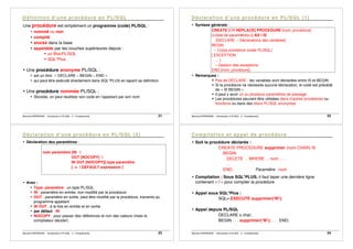 Bernard ESPINASSE - Introduction à PL/SQL : 2 - Complements 21
Une procédure est simplement un programme (code) PL/SQL :
• nommé ou non
• compilé
• stocké dans la base
• appelable par les couches supérieures depuis :
! un BlocPL/SQL
! SQL*Plus
• Une procédure anonyme PL/SQL :
• est un bloc « DECLARE – BEGIN – END »
• qui peut être exécuté directement dans SQL*PLUS en tapant sa définition
• Une procédure nommée PL/SQL :
• Stockée, on peut réutiliser son code en l’appelant par son nom
Bernard ESPINASSE - Introduction à PL/SQL : 2 - Complements 22
• Syntaxe générale :
CREATE [OR REPLACE] PROCEDURE [nom_procédure]
[(<liste de paramètres>)] AS l IS
[DECLARE -- Déclarations des variables]
BEGIN
-- Corps procédure (code PL/SQL)
[ EXCEPTION
… ]
-- Gestion des exceptions
END [nom_procédure];
• Remarques :
! Pas de DECLARE : les variables sont déclarées entre IS et BEGIN
! Si la procédure ne nécessite aucune déclaration, le code est précédé
de « IS BEGIN »
! Il peut y avoir un ou plusieurs paramètres de passage
! Les procédures peuvent être utilisées dans d’autres procédures ou
fonctions ou dans des blocs PL/SQL anonymes
Bernard ESPINASSE - Introduction à PL/SQL : 2 - Complements 23
• Déclaration des paramètres :
nom paramètre [IN |
OUT [NOCOPY] |
IN OUT [NOCOPY]] type paramètre
[ := | DEFAULT expression ]
• Avec :
• Type_paramètre : un type PL/SQL
• IN : paramètre en entrée, non modifié par la procédure
• OUT : paramètre en sortie, peut être modifié par la procédure, transmis au
programme appelant
• IN OUT : à la fois en entrée et en sortie
• par défaut : IN
• NOCOPY : pour passer des références et non des valeurs (mais le
compilateur décide!)
Bernard ESPINASSE - Introduction à PL/SQL : 2 - Complements 24
• Soit la procédure déclarée :
CREATE PROCEDURE supprimer (num CHAR) IS
BEGIN
DELETE ... WHERE ... num ... ;
...
END; Paramètre : num
• Compilation : Sous SQL*PLUS, il faut taper une dernière ligne
contenant « / » pour compiler la procédure
• Appel sous SQL*Plus :
SQL> EXECUTE supprimer('W');
• Appel depuis PL/SQL
DECLARE x char;
BEGIN . . . supprimer(‘W’); . . . END;
 