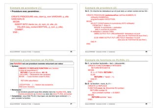 Bernard ESPINASSE - Introduction à PL/SQL : 2 - Complements 25
• Procédure avec paramètres :
CREATE PROCEDURE cree_client (p_nom VARCHAR, p_ville
VARCHAR) IS
BEGIN
INSERT INTO clients (no_cli, nom_cli, ville_cli)
VALUES (seq_noclient.NEXTVAL, p_nom, p_ville);
COMMIT ;
END ;
Bernard ESPINASSE - Introduction à PL/SQL : 2 - Complements 26
Ex 2 : On cherche les réalisateurs qui ont joué dans un certain nombre de leur film :
CREATE PROCEDURE realActeursProc (nbFilms NUMBER) IS
nbRealAct NUMBER(5);
singulierException EXCEPTION;
BEGIN
SELECT COUNT(distinct A.numIndividu) INTO nbRealAct
FROM Film F, Acteur A
WHERE A.numIndividu = realisateur
AND F.numFilm=A.numFilm;
IF nbRealAct > nbFilms THEN
DBMS OUTPUT.PUT LINE(nbRealAct||’ réalisateurs ont joué
dans plus de ’||nbFilms||’de leurs films’);
ELSE DBMS OUTPUT.PUT LINE(’Aucun réalisateur n’a joué
dans plus de ’||nbFilms||’de ses films’);
END IF;
END;
Bernard ESPINASSE - Introduction à PL/SQL : 2 - Complements 27
Une fonction est une procédure nommée retournant une valeur
• Syntaxe :
CREATE [OR REPLACE] FUNCTION nom_fonction
[(<liste de paramètres>)]
RETURN <Type de retour> AS l IS
[ DECLARE -- Déclarations des variables]
BEGIN -- Corps fonction (code PL/SQL)
…
RETURN valeurRetour
…
[ EXCEPTION … ] -- Gestion des exceptions
END [nom_fonction];
• Remarques :
! les fonctions peuvent aussi être utilisées dans les requêtes SQL, dans
d’autres procédures ou fonctions ou dans des blocs PL/SQL anonymes
• Compilation : sous SQL*PLUS, il faut taper une dernière ligne contenant « / »
pour compiler la fonction.
Bernard ESPINASSE - Introduction à PL/SQL : 2 - Complements 28
Ex 1 : la fonction factorielle « fact » (récursivité) :
CREATE FUNCTION fact (n INTEGER)
RETURN INTEGER IS
BEGIN
IF n = 0 THEN RETURN 1;
ELSE
RETURN n * fact(n – 1);
END IF;
END;
Ex 2 : la fonction « euro_to_fr » :
CREATE or REPLACE
FUNCTION euro_to_fr(somme IN number)
RETURN number IS
taux constant number := 6.55957;
BEGIN
RETURN somme * taux;
END;
 