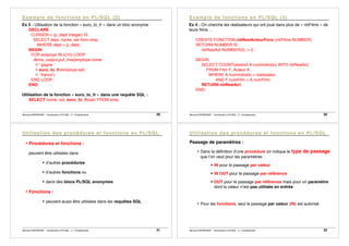 Bernard ESPINASSE - Introduction à PL/SQL : 2 - Complements 29
Ex 3 : Utilisation de la fonction « euro_to_fr » dans un bloc anonyme :
DECLARE
CURSOR c (p_dept integer) IS
SELECT dept, nome, sal from emp
WHERE dept = p_dept;
BEGIN
FOR employe IN c(10) LOOP
dbms_output.put_line(employe.nome
|| ' gagne '
|| euro_to_fr(employe.sal)
|| ' francs');
END LOOP;
END;
Utilisation de la fonction « euro_to_fr » dans une requête SQL :
SELECT nome, sal, euro_to_fr(sal) FROM emp;
Bernard ESPINASSE - Introduction à PL/SQL : 2 - Complements 30
Ex 4 : On cherche les réalisateurs qui ont joué dans plus de « nbFilms » de
leurs films ...
CREATE FONCTION nbRealActeurFonc (nbFilms NUMBER)
RETURN NUMBER IS
nbRealAct NUMBER(5) := 0 ;
BEGIN
SELECT COUNT(distinct A.numIndividu) INTO nbRealAct
FROM Film F, Acteur A
WHERE A.numIndividu = realisateur
AND F.numFilm = A.numFilm;
RETURN nbRealAct;
END;
Bernard ESPINASSE - Introduction à PL/SQL : 2 - Complements 31
• Procédures et fonctions :
peuvent être utilisées dans :
! d’autres procédures
! d’autres fonctions ou
! dans des blocs PL/SQL anonymes
• Fonctions :
! peuvent aussi être utilisées dans les requêtes SQL
Bernard ESPINASSE - Introduction à PL/SQL : 2 - Complements 32
Passage de paramètres :
• Dans la définition d’une procédure on indique le type de passage
que l’on veut pour les paramètres :
! IN pour le passage par valeur
! IN OUT pour le passage par référence
! OUT pour le passage par référence mais pour un paramètre
dont la valeur n’est pas utilisée en entrée
• Pour les fonctions, seul le passage par valeur (IN) est autorisé
 